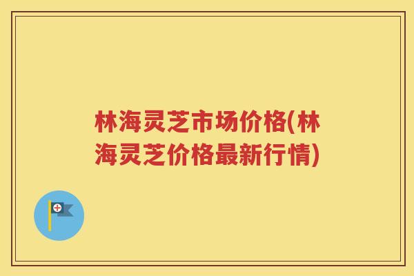 林海灵芝市场价格(林海灵芝价格最新行情)