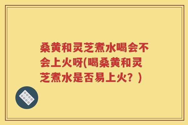 桑黄和灵芝煮水喝会不会上火呀(喝桑黄和灵芝煮水是否易上火？)