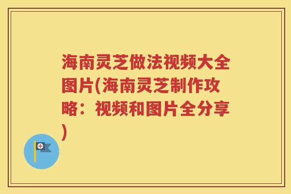 海南灵芝做法视频大全图片(海南灵芝制作攻略：视频和图片全分享)