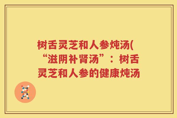 树舌灵芝和人参炖汤(“滋阴补肾汤”：树舌灵芝和人参的健康炖汤