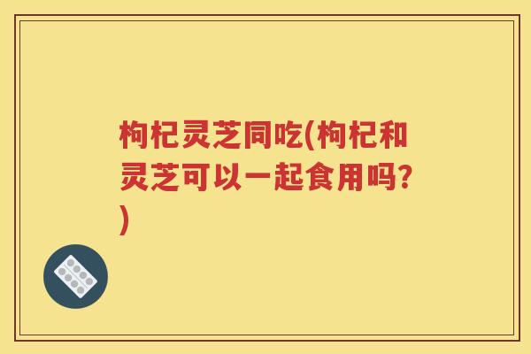 枸杞灵芝同吃(枸杞和灵芝可以一起食用吗？)