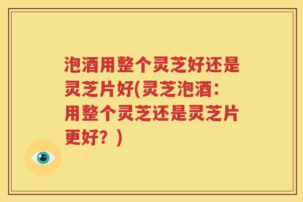 泡酒用整个灵芝好还是灵芝片好(灵芝泡酒：用整个灵芝还是灵芝片更好？)