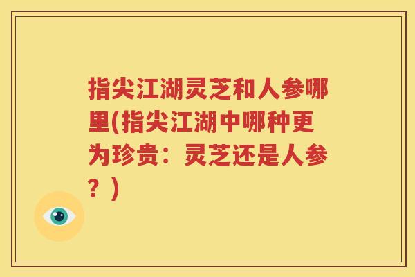 指尖江湖灵芝和人参哪里(指尖江湖中哪种更为珍贵：灵芝还是人参？)
