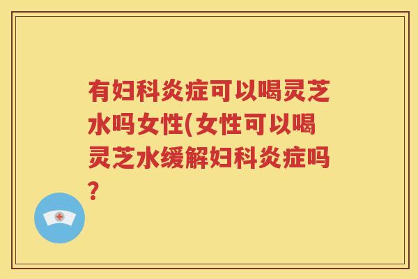 有妇科炎症可以喝灵芝水吗女性(女性可以喝灵芝水缓解妇科炎症吗？