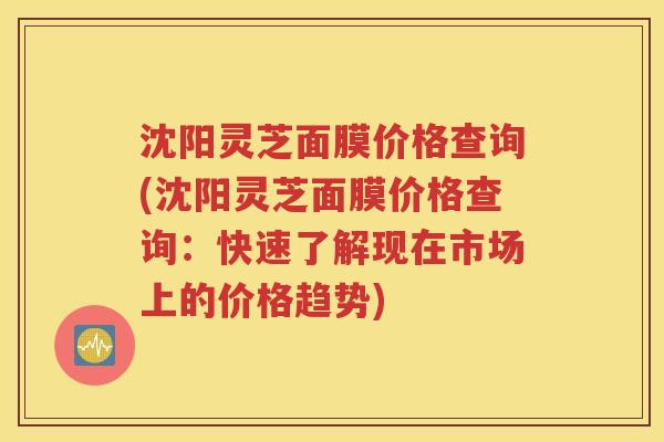 沈阳灵芝面膜价格查询(沈阳灵芝面膜价格查询：快速了解现在市场上的价格趋势)