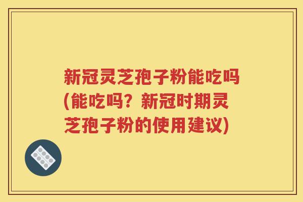 新冠灵芝孢子粉能吃吗(能吃吗？新冠时期灵芝孢子粉的使用建议)