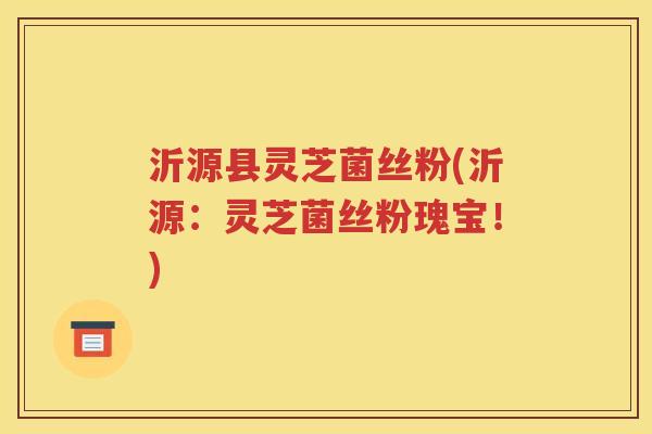 沂源县灵芝菌丝粉(沂源：灵芝菌丝粉瑰宝！)