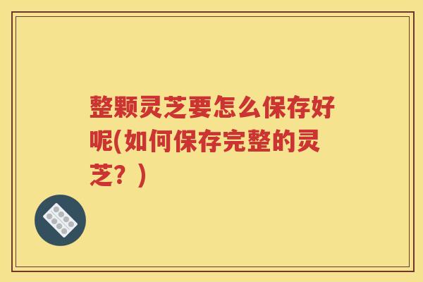 整颗灵芝要怎么保存好呢(如何保存完整的灵芝？)