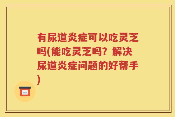 有尿道炎症可以吃灵芝吗(能吃灵芝吗？解决尿道炎症问题的好帮手)