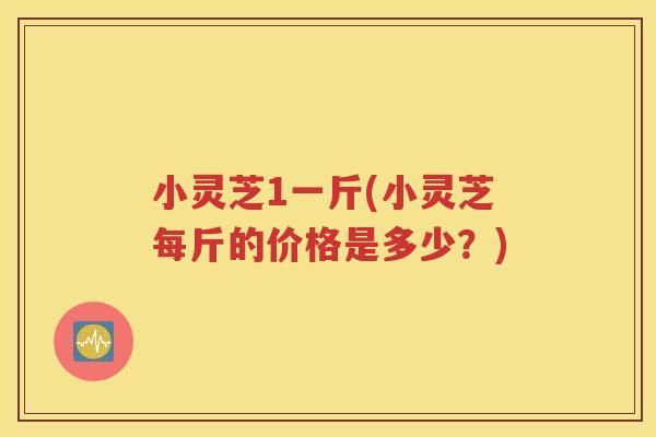 小灵芝1一斤(小灵芝每斤的价格是多少？)