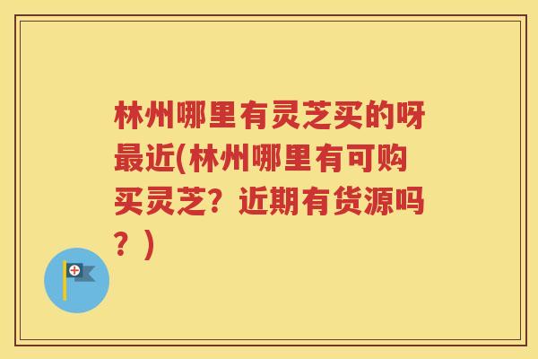 林州哪里有灵芝买的呀最近(林州哪里有可购买灵芝？近期有货源吗？)