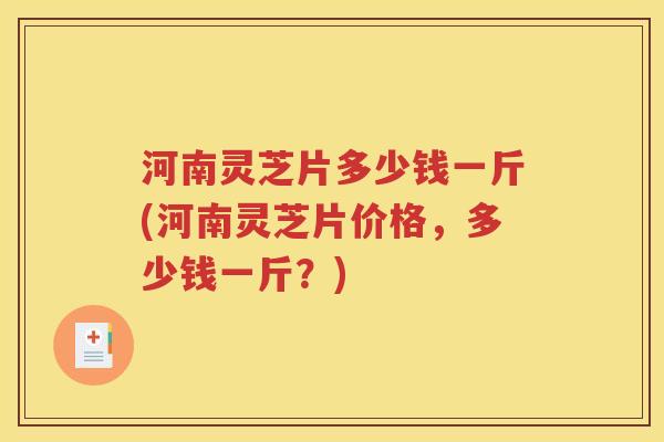 河南灵芝片多少钱一斤(河南灵芝片价格，多少钱一斤？)