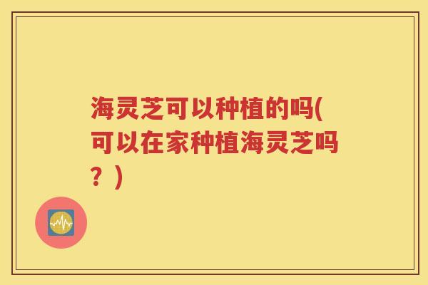 海灵芝可以种植的吗(可以在家种植海灵芝吗？)