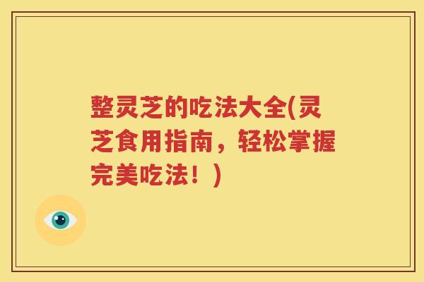 整灵芝的吃法大全(灵芝食用指南，轻松掌握完美吃法！)