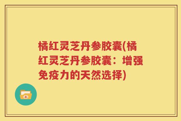 橘红灵芝丹参胶囊(橘红灵芝丹参胶囊：增强免疫力的天然选择)