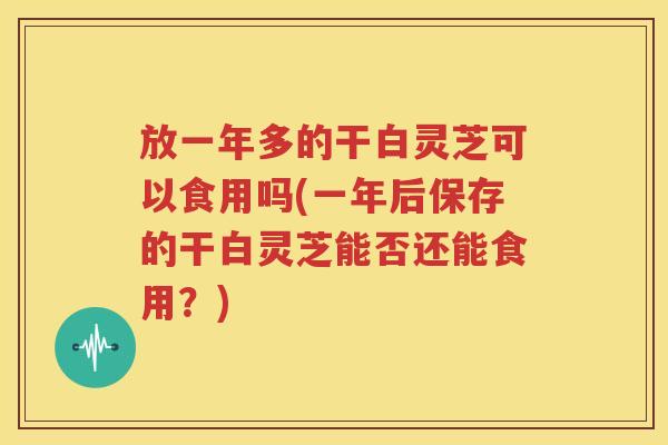 放一年多的干白灵芝可以食用吗(一年后保存的干白灵芝能否还能食用？)