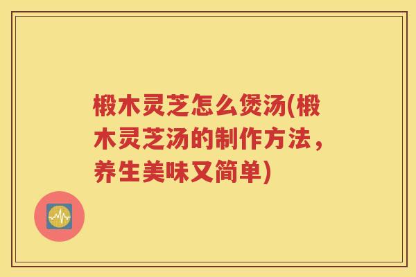 椴木灵芝怎么煲汤(椴木灵芝汤的制作方法，养生美味又简单)