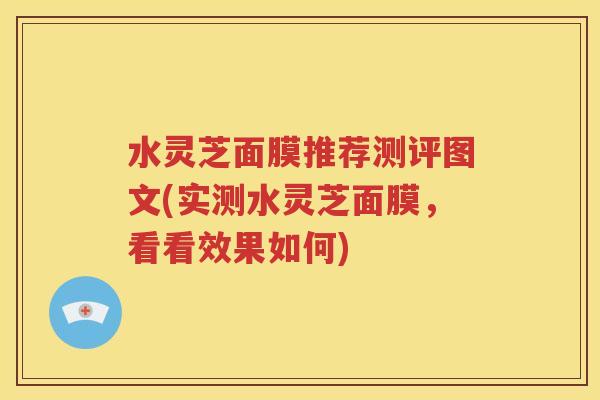 水灵芝面膜推荐测评图文(实测水灵芝面膜，看看效果如何)