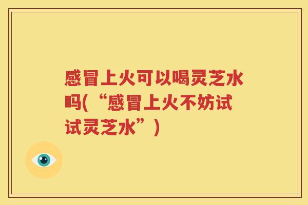 感冒上火可以喝灵芝水吗(“感冒上火不妨试试灵芝水”)