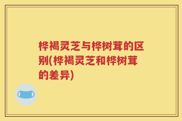 桦褐灵芝与桦树茸的区别(桦褐灵芝和桦树茸的差异)