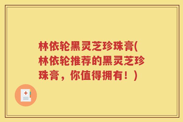林依轮黑灵芝珍珠膏(林依轮推荐的黑灵芝珍珠膏，你值得拥有！)