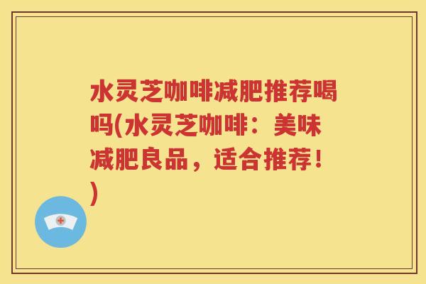 水灵芝咖啡减肥推荐喝吗(水灵芝咖啡：美味减肥良品，适合推荐！)