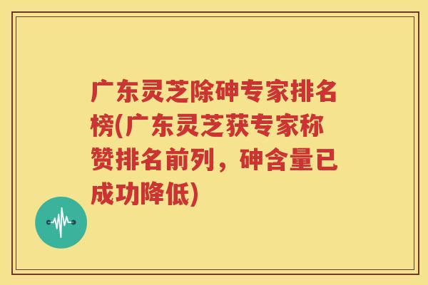 广东灵芝除砷专家排名榜(广东灵芝获专家称赞排名前列，砷含量已成功降低)