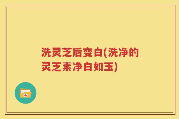 洗灵芝后变白(洗净的灵芝素净白如玉)