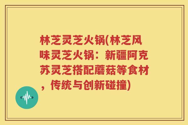 林芝灵芝火锅(林芝风味灵芝火锅：新疆阿克苏灵芝搭配蘑菇等食材，传统与创新碰撞)