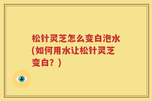 松针灵芝怎么变白泡水(如何用水让松针灵芝变白？)