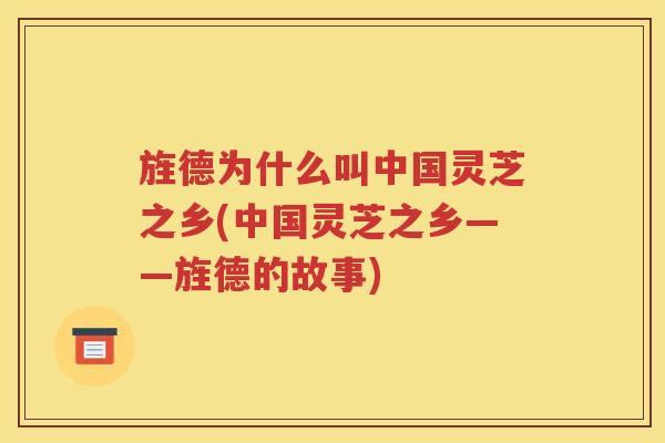 旌德为什么叫中国灵芝之乡(中国灵芝之乡——旌德的故事)
