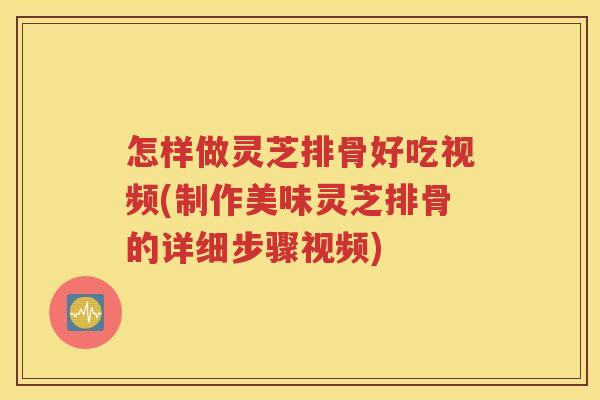 怎样做灵芝排骨好吃视频(制作美味灵芝排骨的详细步骤视频)