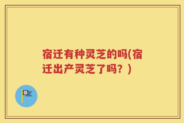 宿迁有种灵芝的吗(宿迁出产灵芝了吗？)
