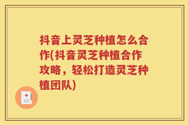 抖音上灵芝种植怎么合作(抖音灵芝种植合作攻略，轻松打造灵芝种植团队)