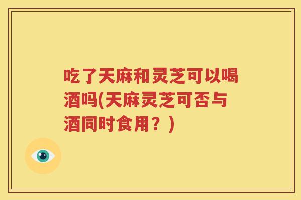 吃了天麻和灵芝可以喝酒吗(天麻灵芝可否与酒同时食用？)