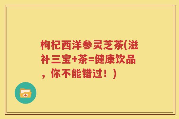 枸杞西洋参灵芝茶(滋补三宝+茶=健康饮品，你不能错过！)