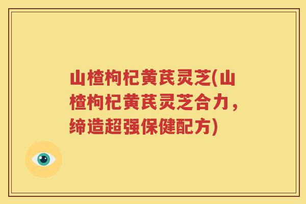 山楂枸杞黄芪灵芝(山楂枸杞黄芪灵芝合力，缔造超强保健配方)