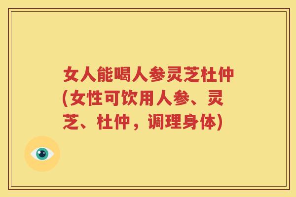 女人能喝人参灵芝杜仲(女性可饮用人参、灵芝、杜仲，调理身体)