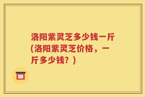 洛阳紫灵芝多少钱一斤(洛阳紫灵芝价格，一斤多少钱？)