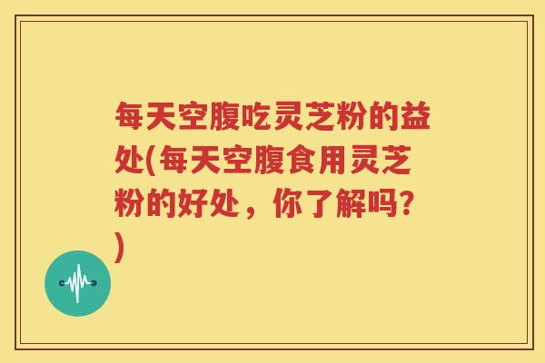 每天空腹吃灵芝粉的益处(每天空腹食用灵芝粉的好处，你了解吗？)