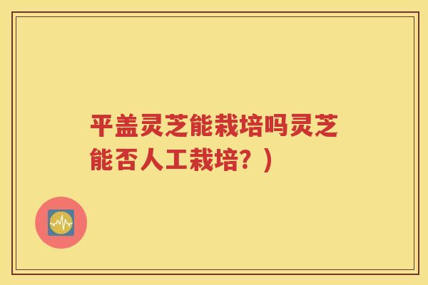 平盖灵芝能栽培吗灵芝能否人工栽培？)