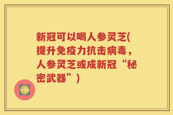 新冠可以喝人参灵芝(提升免疫力抗击病毒，人参灵芝或成新冠“秘密武器”)