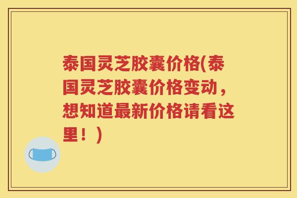 泰国灵芝胶囊价格(泰国灵芝胶囊价格变动，想知道最新价格请看这里！)