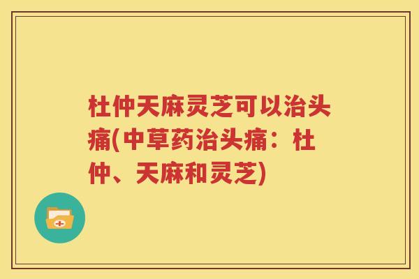 杜仲天麻灵芝可以治头痛(中草药治头痛：杜仲、天麻和灵芝)