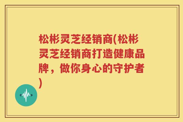 松彬灵芝经销商(松彬灵芝经销商打造健康品牌，做你身心的守护者)