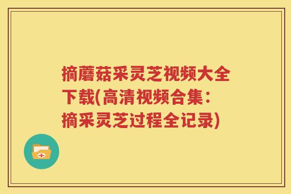 摘蘑菇采灵芝视频大全下载(高清视频合集：摘采灵芝过程全记录)