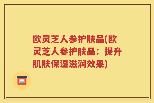 欧灵芝人参护肤品(欧灵芝人参护肤品：提升肌肤保湿滋润效果)
