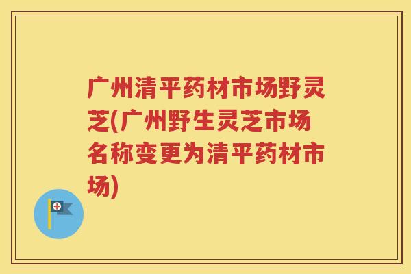广州清平药材市场野灵芝(广州野生灵芝市场名称变更为清平药材市场)