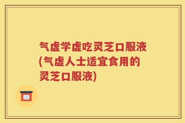 气虚学虚吃灵芝口服液(气虚人士适宜食用的灵芝口服液)