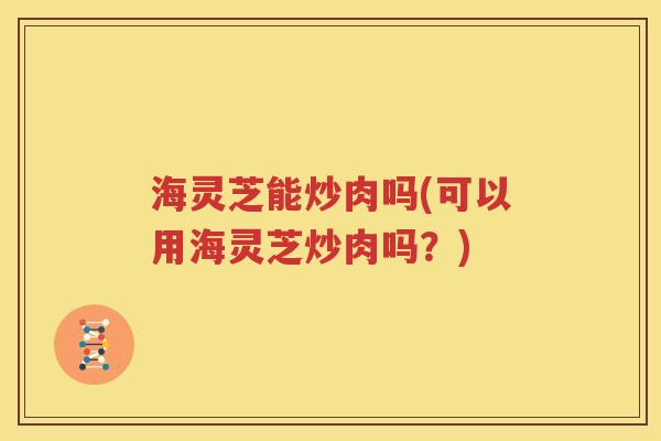 海灵芝能炒肉吗(可以用海灵芝炒肉吗？)